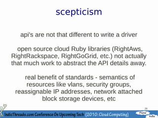 scepticism

   api's are not that different to write a driver

  open source cloud Ruby libraries (RightAws,
RightRackspace, RightGoGrid, etc.) not actually
that much work to abstract the API details away.

    real benefit of standards - semantics of
     resources like vlans, security groups,
 reassignable IP addresses, network attached
          block storage devices, etc
                                                    28
 