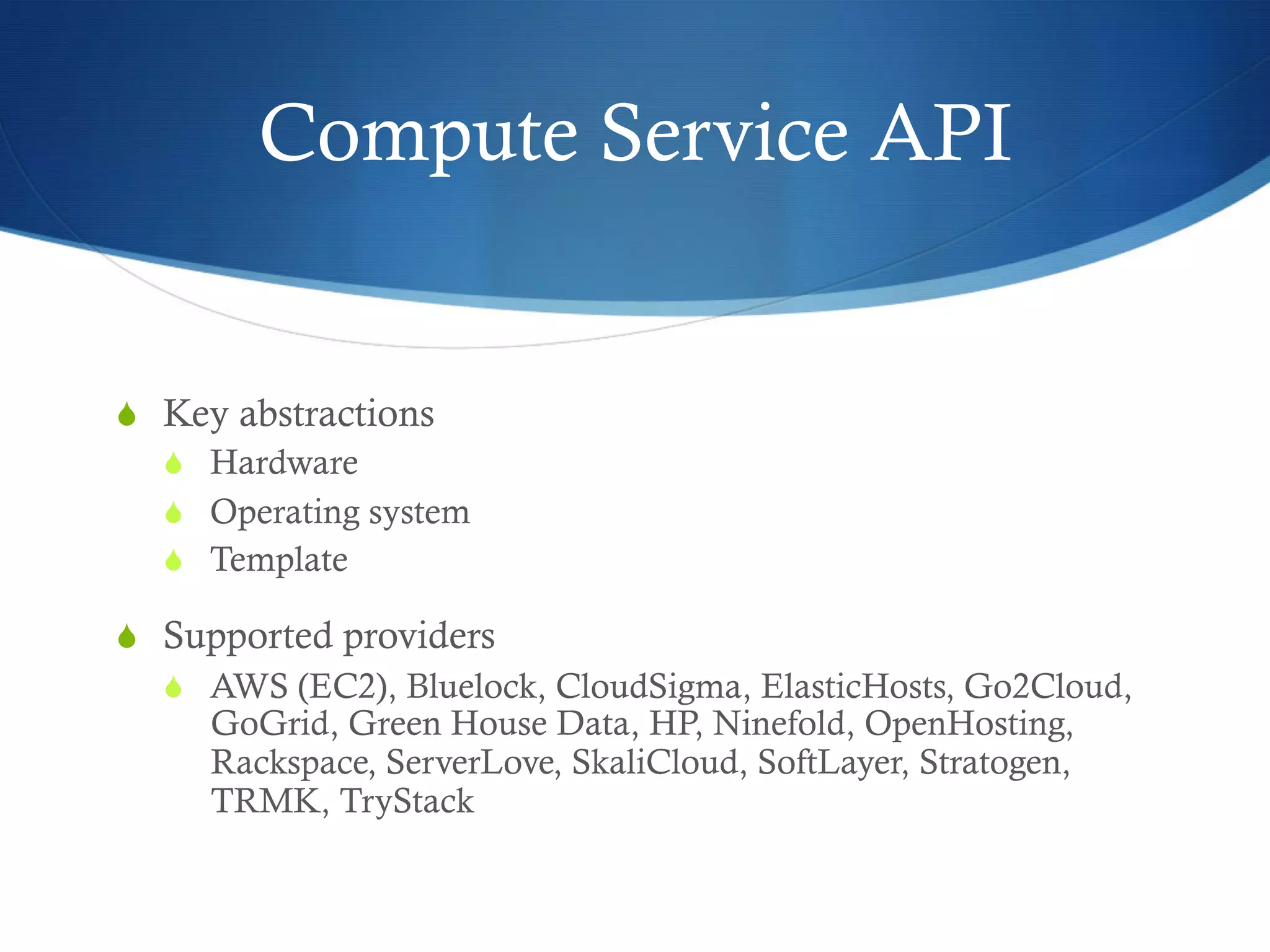 Compute Service API

S  Key abstractions
S  Hardware
S  Operating system
S  Template
S  Supported providers
S  AWS (EC2), Bluelock, CloudSigma, ElasticHosts, Go2Cloud,
GoGrid, Green House Data, HP, Ninefold, OpenHosting,
Rackspace, ServerLove, SkaliCloud, SoftLayer, Stratogen,
TRMK, TryStack

 