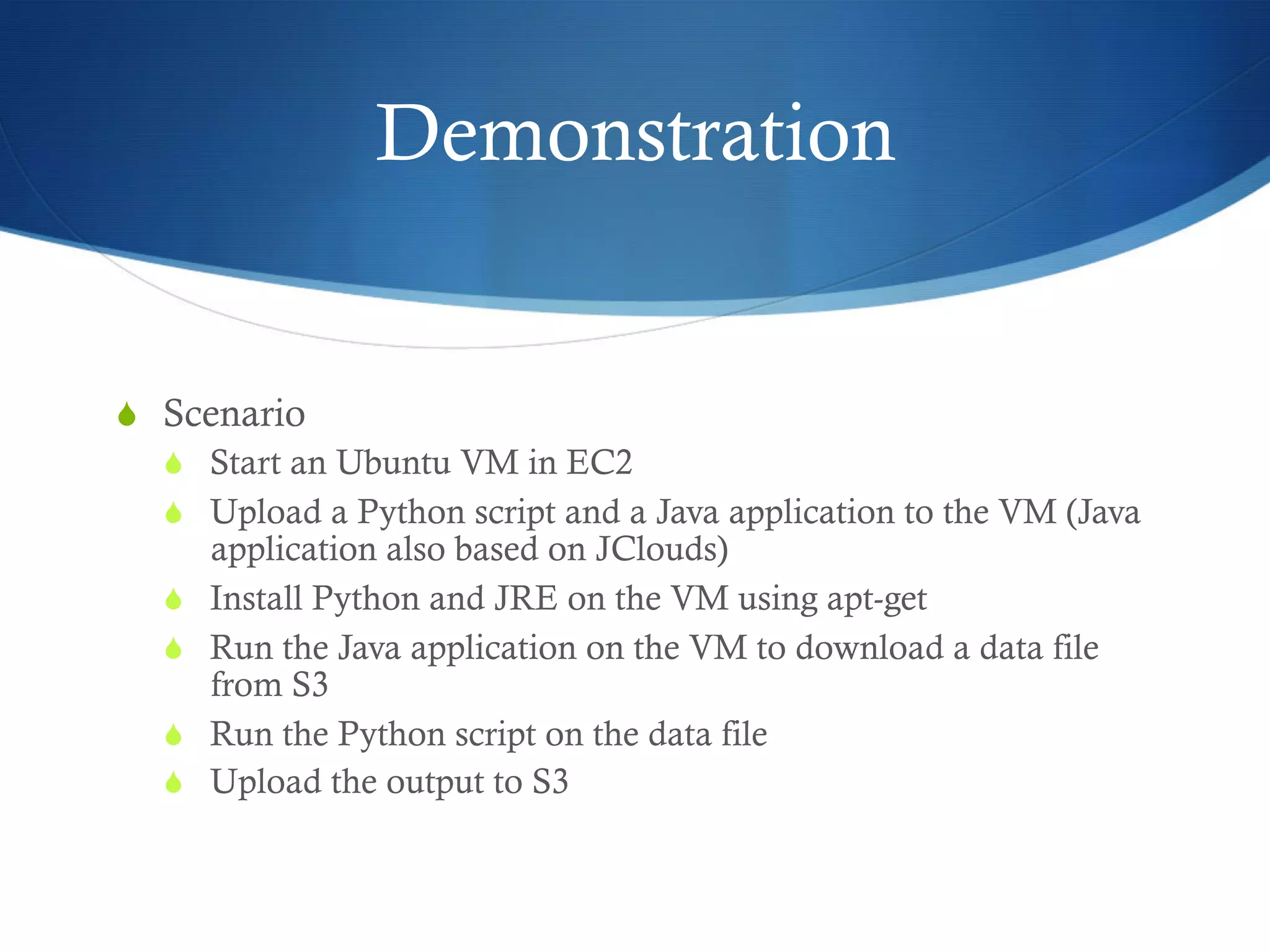 Demonstration

S  Scenario
S  Start an Ubuntu VM in EC2
S  Upload a Python script and a Java application to the VM (Java
application also based on JClouds)
S  Install Python and JRE on the VM using apt-get
S  Run the Java application on the VM to download a data file
from S3
S  Run the Python script on the data file
S  Upload the output to S3

 