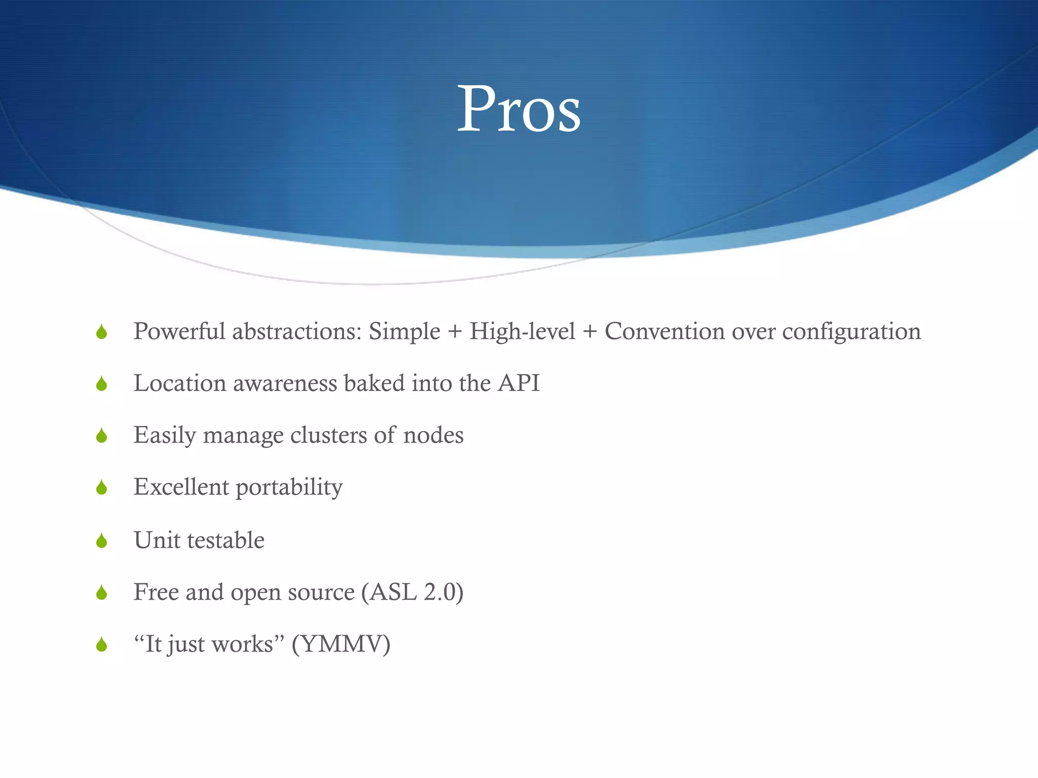Pros

S  Powerful abstractions: Simple + High-level + Convention over configuration
S  Location awareness baked into the API
S  Easily manage clusters of nodes
S  Excellent portability
S  Unit testable
S  Free and open source (ASL 2.0)
S  “It just works” (YMMV)

 