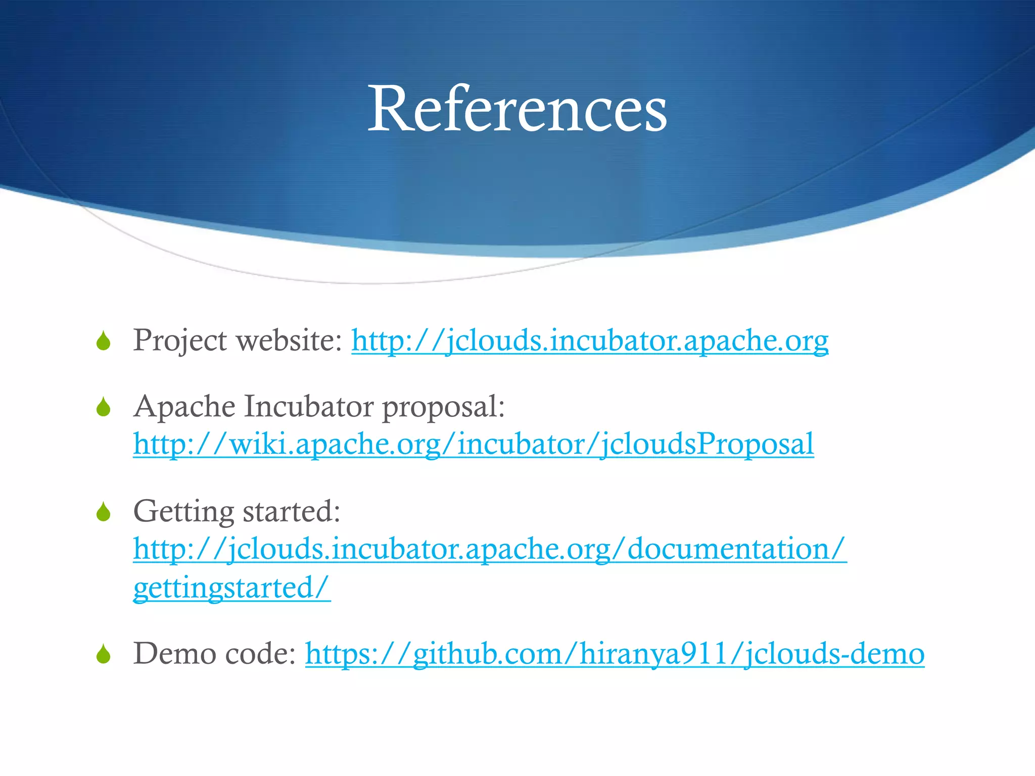 References

S  Project website: http://jclouds.incubator.apache.org
S  Apache Incubator proposal:

http://wiki.apache.org/incubator/jcloudsProposal
S  Getting started:

http://jclouds.incubator.apache.org/documentation/
gettingstarted/
S  Demo code: https://github.com/hiranya911/jclouds-demo

 