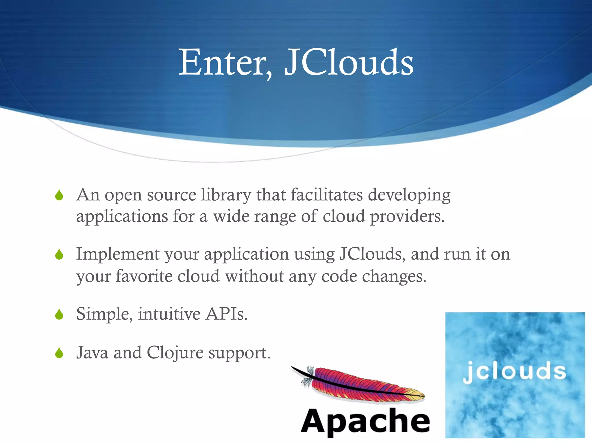 Enter, JClouds

S  An open source library that facilitates developing

applications for a wide range of cloud providers.
S  Implement your application using JClouds, and run it on

your favorite cloud without any code changes.
S  Simple, intuitive APIs.
S  Java and Clojure support.

 