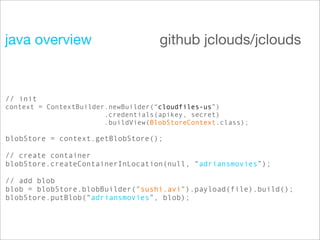 java overview                        github jclouds/jclouds


// init
context = ContextBuilder.newBuilder(“cloudfiles-us”)
                        .credentials(apikey, secret)
                        .buildView(BlobStoreContext.class);

blobStore = context.getBlobStore();

// create container
blobStore.createContainerInLocation(null, “adriansmovies”);

// add blob
blob = blobStore.blobBuilder("sushi.avi").payload(file).build();
blobStore.putBlob(“adriansmovies”, blob);
 