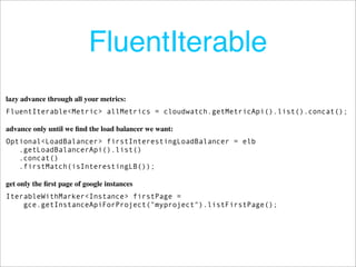 FluentIterable
lazy advance through all your metrics:
FluentIterable<Metric> allMetrics = cloudwatch.getMetricApi().list().concat();

advance only until we ﬁnd the load balancer we want:
Optional<LoadBalancer> firstInterestingLoadBalancer = elb
   .getLoadBalancerApi().list()
   .concat()
   .firstMatch(isInterestingLB());

get only the ﬁrst page of google instances
IterableWithMarker<Instance> firstPage =
    gce.getInstanceApiForProject("myproject").listFirstPage();
 