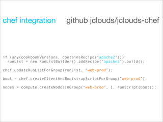 chef integration           github jclouds/jclouds-chef



if (any(cookbookVersions, containsRecipe("apache2")))
  runList = new RunListBuilder().addRecipe("apache2").build();

chef.updateRunListForGroup(runList, “web-prod”);

boot = chef.createClientAndBootstrapScriptForGroup(“web-prod”);

nodes = compute.createNodesInGroup(“web-prod”, 1, runScript(boot));
 