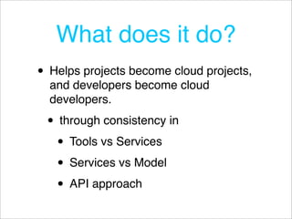 What does it do?
• Helps projects become cloud projects,
  and developers become cloud
  developers.

 • through consistency in
  • Tools vs Services
  • Services vs Model
  • API approach
 