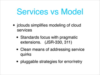 Services vs Model
• jclouds simpliﬁes modeling of cloud
  services

 • Standards focus with pragmatic
    extensions. (JSR-330, 311)

 • Clean means of addressing service
    quirks

 • pluggable strategies for error/retry
 