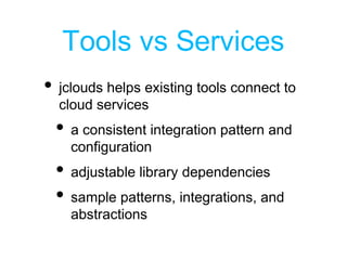 Tools vs Services
• jclouds helps existing tools connect to
cloud services
• a consistent integration pattern and
configuration
• adjustable library dependencies
• sample patterns, integrations, and
abstractions
 