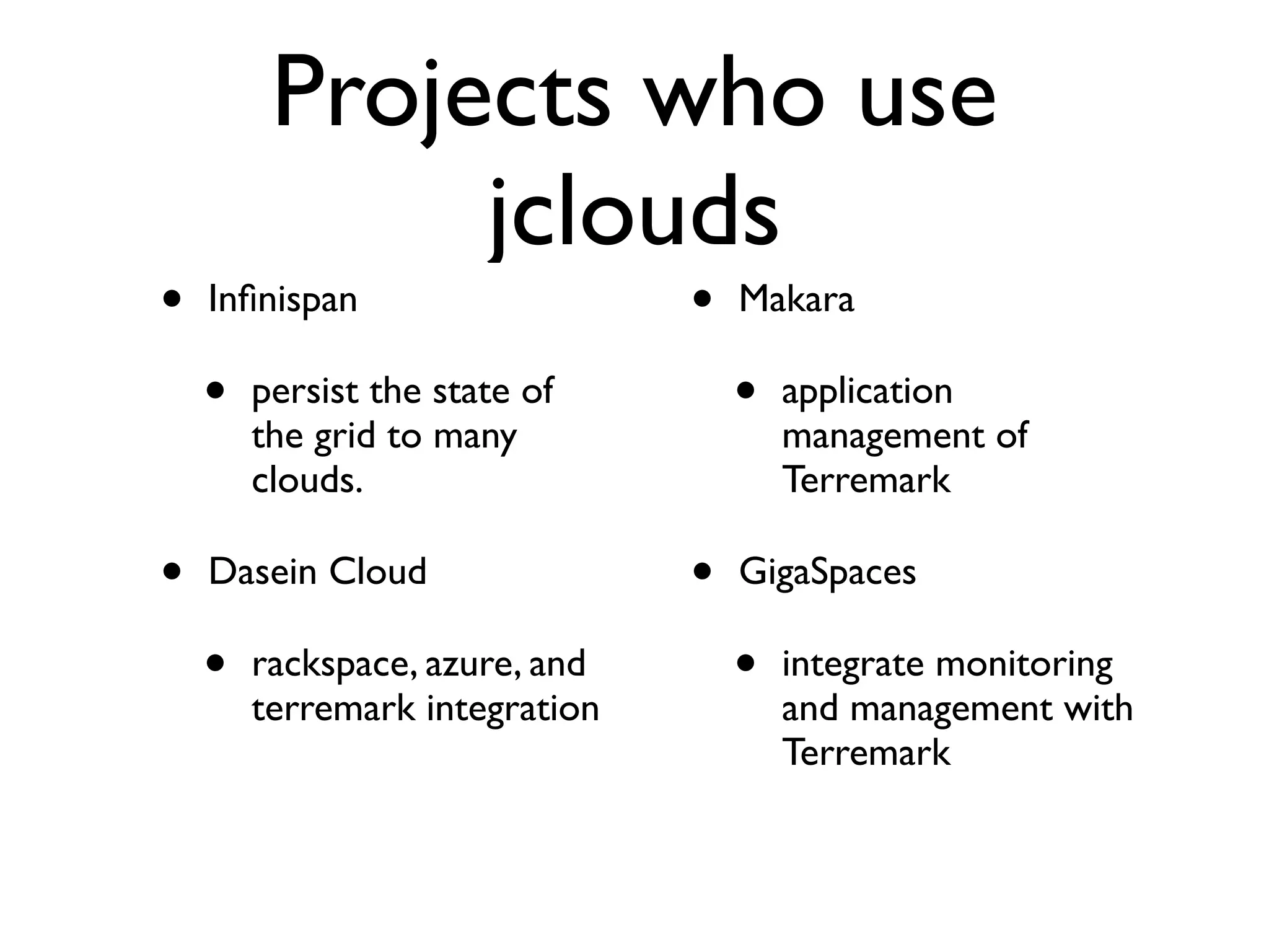 Projects who use
              jclouds
•   Inﬁnispan                   •   Makara

    •   persist the state of        •   application
        the grid to many                management of
        clouds.                         Terremark

•   Dasein Cloud                •   GigaSpaces

    •   rackspace, azure, and       •   integrate monitoring
        terremark integration           and management with
                                        Terremark
 