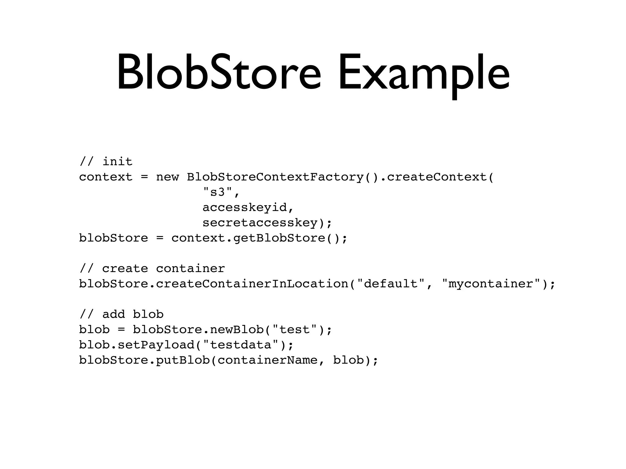 BlobStore Example
// init
context = new BlobStoreContextFactory().createContext(
                "s3",
                accesskeyid,
                secretaccesskey);
blobStore = context.getBlobStore();

// create container
blobStore.createContainerInLocation("default", "mycontainer");

// add blob
blob = blobStore.newBlob("test");
blob.setPayload("testdata");
blobStore.putBlob(containerName, blob);
 