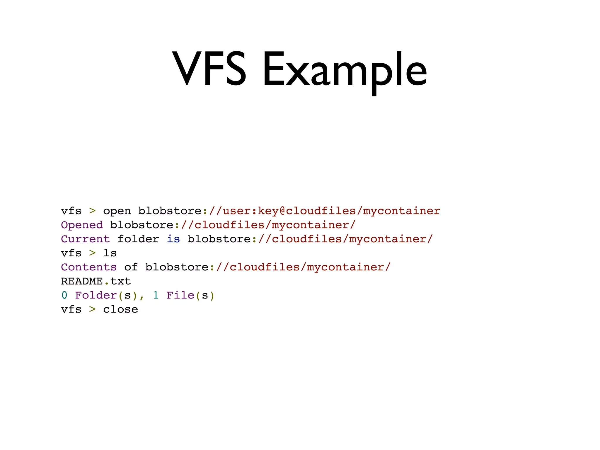 VFS Example

vfs > open blobstore://user:key@cloudfiles/mycontainer
Opened blobstore://cloudfiles/mycontainer/
Current folder is blobstore://cloudfiles/mycontainer/
vfs > ls
Contents of blobstore://cloudfiles/mycontainer/
README.txt
0 Folder(s), 1 File(s)
vfs > close
 