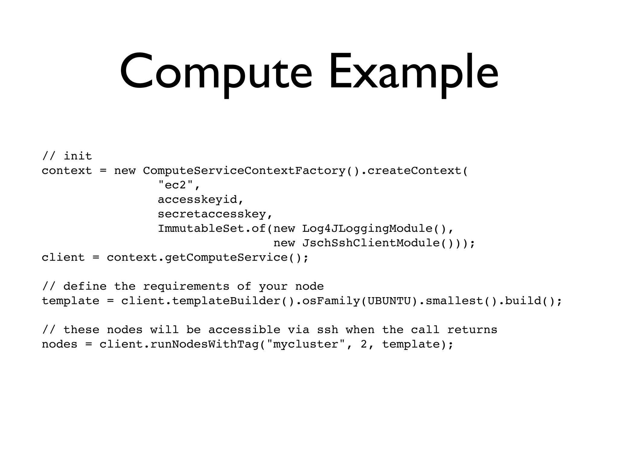 Compute Example
// init
context = new ComputeServiceContextFactory().createContext(
                "ec2",
                accesskeyid,
                secretaccesskey,
                ImmutableSet.of(new Log4JLoggingModule(),
                                 new JschSshClientModule()));
client = context.getComputeService();

// define the requirements of your node
template = client.templateBuilder().osFamily(UBUNTU).smallest().build();

// these nodes will be accessible via ssh when the call returns
nodes = client.runNodesWithTag("mycluster", 2, template);
 