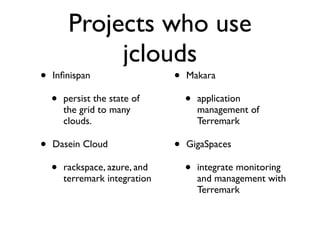 Projects who use
              jclouds
•   Inﬁnispan                   •   Makara

    •   persist the state of        •   application
        the grid to many                management of
        clouds.                         Terremark

•   Dasein Cloud                •   GigaSpaces

    •   rackspace, azure, and       •   integrate monitoring
        terremark integration           and management with
                                        Terremark
 