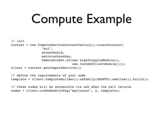 Compute Example
// init
context = new ComputeServiceContextFactory().createContext(
                "ec2",
                accesskeyid,
                secretaccesskey,
                ImmutableSet.of(new Log4JLoggingModule(),
                                 new JschSshClientModule()));
client = context.getComputeService();

// define the requirements of your node
template = client.templateBuilder().osFamily(UBUNTU).smallest().build();

// these nodes will be accessible via ssh when the call returns
nodes = client.runNodesWithTag("mycluster", 2, template);
 