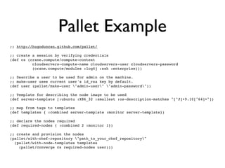 Pallet Example
;; http://hugoduncan.github.com/pallet/

;; create a session by verifying credentials
(def cs (crane.compute/compute-context
          cloudservers-compute-name cloudservers-user cloudservers-password
          (crane.compute/modules :log4j :ssh :enterprise)))

;; Describe a user to be used for admin on the machine.
;; make-user uses current user's id_rsa key by default.
(def user (pallet/make-user "admin-user" "admin-password"))

;; Template for describing the node image to be used
(def server-template [:ubuntu :X86_32 :smallest :os-description-matches "[^J]+9.10[^64]+"])

;; map from tags to templates
(def templates { :combined server-template :monitor server-template})

;; declare the nodes required
(def required-nodes { :combined 2 :monitor 1})

;; create and provision the nodes
(pallet/with-chef-repository "path_to_your_chef_repository"
  (pallet/with-node-templates templates
    (pallet/converge cs required-nodes user)))
 