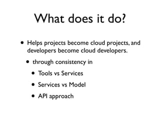What does it do?
• Helps projects become cloud projects, and
  developers become cloud developers.
 • through consistency in
  • Tools vs Services
  • Services vs Model
  • API approach
 
