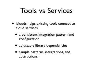 Tools vs Services
• jclouds helps existing tools connect to
  cloud services
  • a consistent integration pattern and
    conﬁguration
  • adjustable library dependencies
  • sample patterns, integrations, and
    abstractions
 