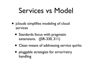 Services vs Model
• jclouds simpliﬁes modeling of cloud
  services
  • Standards focus with pragmatic
    extensions. (JSR-330, 311)
  • Clean means of addressing service quirks
  • pluggable strategies for error/retry
    handling
 