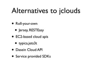 Alternatives to jclouds
• Roll-your-own
 • Jersey, RESTEasy
• EC2-based cloud apis
 • typica,jets3t
• Dasein Cloud API
• Service provided SDKs
 