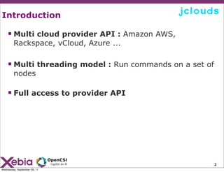 Introduction

     Multi cloud provider API : Amazon AWS,
        Rackspace, vCloud, Azure ...

     Multi threading model : Run commands on a set of
        nodes

     Full access to provider API




                                                         2
Wednesday, September 28, 11
 