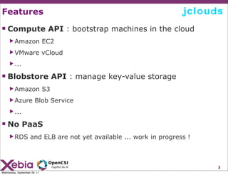 Features

 Compute API : bootstrap machines in the cloud
     ▶ Amazon                 EC2
     ▶ VMware                 vCloud
     ▶ ...

 Blobstore API : manage key-value storage
     ▶ Amazon                 S3
     ▶ Azure           Blob Service
     ▶ ...

 No PaaS
     ▶ RDS          and ELB are not yet available ... work in progress !



                                                                           3
Wednesday, September 28, 11
 
