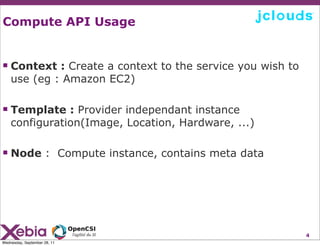 Compute API Usage


 Context : Create a context to the service you wish to
    use (eg : Amazon EC2)

 Template : Provider independant instance
    configuration(Image, Location, Hardware, ...)

 Node : Compute instance, contains meta data




                                                          4
Wednesday, September 28, 11
 