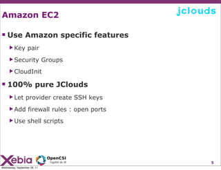 Amazon EC2

 Use Amazon specific features
     ▶ Key         pair
     ▶ Security               Groups
     ▶ CloudInit


 100% pure JClouds
     ▶ Let       provider create SSH keys
     ▶ Add         firewall rules : open ports
     ▶ Use         shell scripts




                                                 5
Wednesday, September 28, 11
 