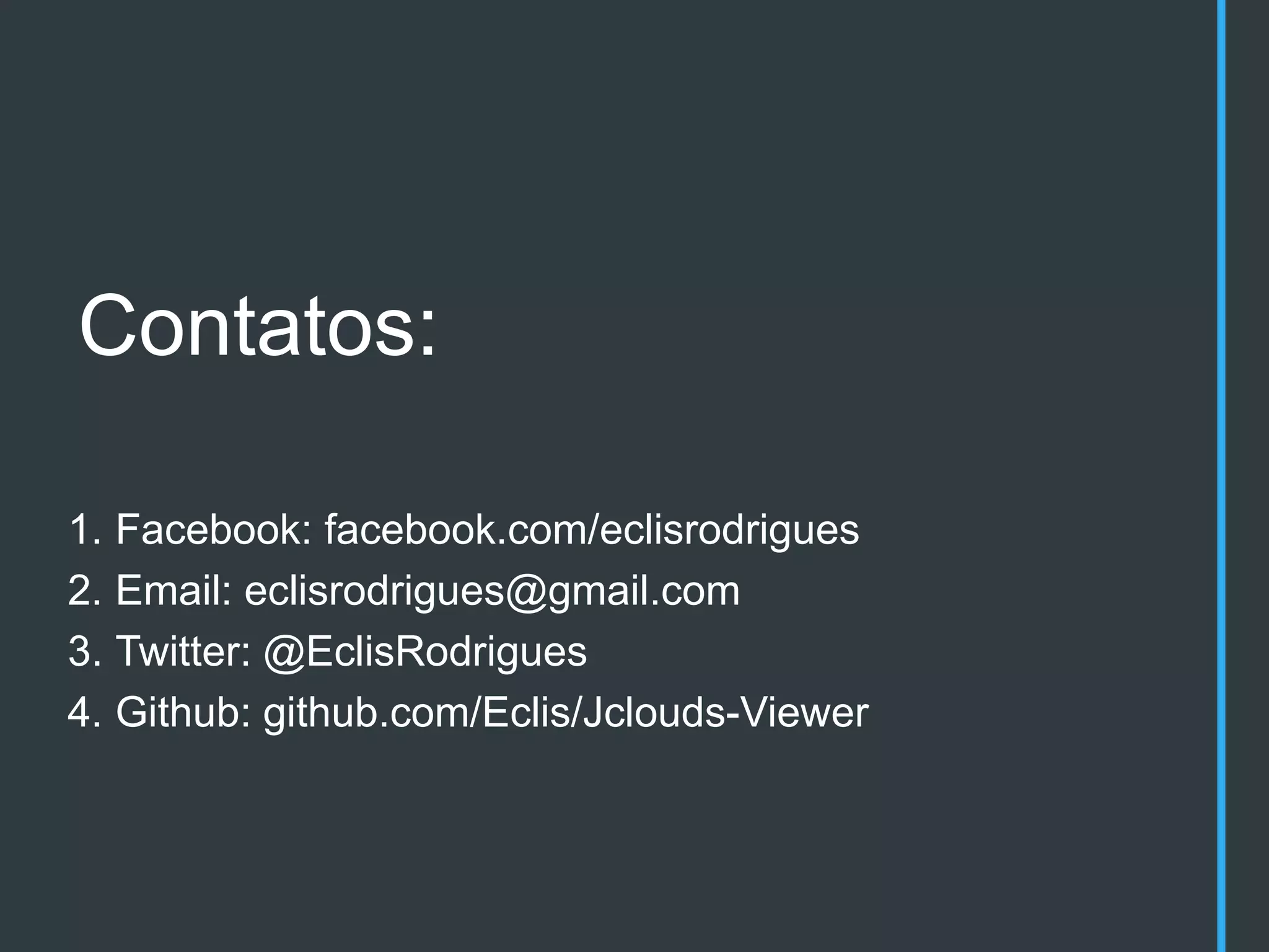 Contatos:

1. Facebook: facebook.com/eclisrodrigues
2. Email: eclisrodrigues@gmail.com
3. Twitter: @EclisRodrigues
4. Github: github.com/Eclis/Jclouds-Viewer
 