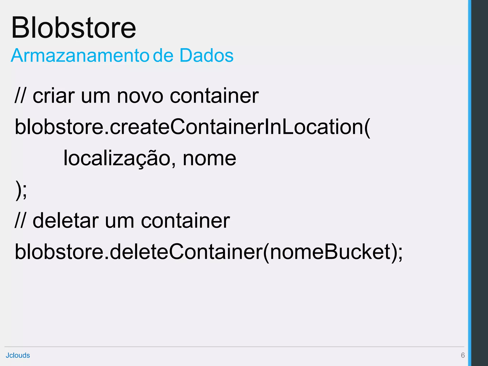 Blobstore
 Armazanamento de Dados

  // criar um novo container
  blobstore.createContainerInLocation(
         localização, nome
  );
  // deletar um container
  blobstore.deleteContainer(nomeBucket);



Jclouds                                    6
 