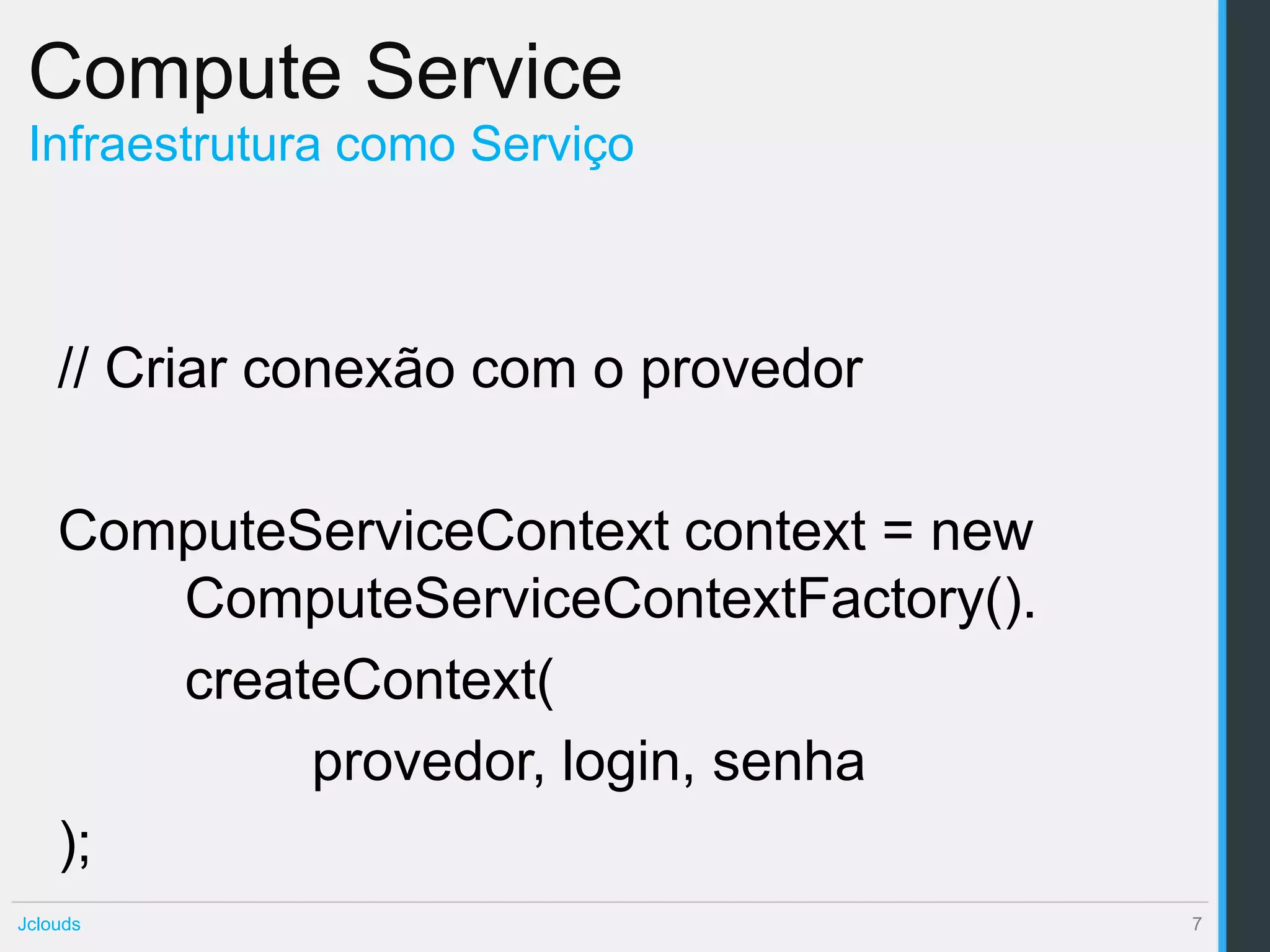 Compute Service
 Infraestrutura como Serviço



    // Criar conexão com o provedor

    ComputeServiceContext context = new
       ComputeServiceContextFactory().
       createContext(
            provedor, login, senha
    );
Jclouds                                   7
 