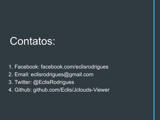 Contatos:

1. Facebook: facebook.com/eclisrodrigues
2. Email: eclisrodrigues@gmail.com
3. Twitter: @EclisRodrigues
4. Github: github.com/Eclis/Jclouds-Viewer
 