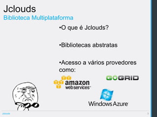 Jclouds
 Biblioteca Multiplataforma
                     •O que é Jclouds?

                     •Bibliotecas abstratas

                     •Acesso a vários provedores
                     como:




Jclouds                                            3
 