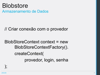 Blobstore
 Armazenamento de Dados



    // Criar conexão com o provedor

    BlobStoreContext context = new
        BlobStoreContextFactory().
        createContext(
             provedor, login, senha
    );
Jclouds                               4
 