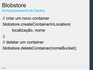 Blobstore
 Armazanamento de Dados

  // criar um novo container
  blobstore.createContainerInLocation(
         localização, nome
  );
  // deletar um container
  blobstore.deleteContainer(nomeBucket);



Jclouds                                    6
 