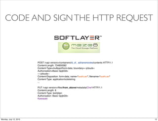 CODE AND SIGN THE HTTP REQUEST



                        POST /<api version>/containers/id_of_ adriansmovies/contents HTTP/1.1
                        Content-Length: 734859382
                        Content-Type=multipart/form-data; boundary=--jclouds--
                        Authorization=Basic GpjbG9=
                        ----jclouds--
                        Content-Disposition: form-data; name="sushi.avi"; ﬁlename="sushi.avi"
                        Content-Type: application/octetstring
                        ...

                        PUT /<api version>/ﬁles/from_above/metadata/Chef HTTP/1.1
                        Content-Length: 8
                        Content-Type: text/plain
                        Authorization: Basic GpjbG9=
                        Kawasaki




Monday, July 12, 2010                                                                           15
 
