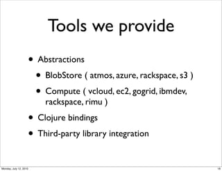 Tools we provide
                    • Abstractions
                     • BlobStore ( atmos, azure, rackspace, s3 )
                     • Compute ( vcloud, ec2, gogrid, ibmdev,
                        rackspace, rimu )
                    • Clojure bindings
                    • Third-party library integration
Monday, July 12, 2010                                              18
 