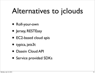 Alternatives to jclouds
                    • Roll-your-own
                    • Jersey, RESTEasy
                    • EC2-based cloud apis
                    • typica, jets3t
                    • Dasein Cloud API
                    • Service provided SDKs
Monday, July 12, 2010                         19
 