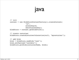 java
                    // init
                    context = new BlobStoreContextFactory().createContext(
                                    "s3",
                                    accesskeyid,
                                    secretaccesskey);
                    blobStore = context.getBlobStore();

                    // create container
                    blobStore.createContainerInLocation(null, "mycontainer");

                    // add blob
                    blob = blobStore.newBlob("test");
                    blob.setPayload("testdata");
                    blobStore.putBlob(containerName, blob);




Monday, July 12, 2010                                                           21
 