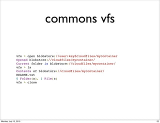 commons vfs

                vfs > open blobstore://user:key@cloudfiles/mycontainer
                Opened blobstore://cloudfiles/mycontainer/
                Current folder is blobstore://cloudfiles/mycontainer/
                vfs > ls
                Contents of blobstore://cloudfiles/mycontainer/
                README.txt
                0 Folder(s), 1 File(s)
                vfs > close




Monday, July 12, 2010                                                    22
 