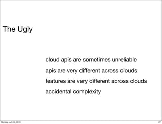 The Ugly


                        cloud apis are sometimes unreliable
                        apis are very different across clouds
                        features are very different across clouds
                        accidental complexity




Monday, July 12, 2010                                               27
 