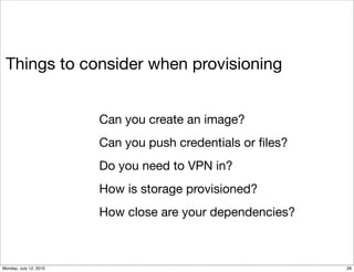 Things to consider when provisioning


                        Can you create an image?
                        Can you push credentials or ﬁles?
                        Do you need to VPN in?
                        How is storage provisioned?
                        How close are your dependencies?



Monday, July 12, 2010                                       28
 