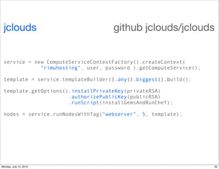 jclouds                            github jclouds/jclouds


 service = new ComputeServiceContextFactory().createContext(
             “rimuhosting”, user, password ).getComputeService();

 template = service.templateBuilder().any().biggest().build();

 template.getOptions().installPrivateKey(privateRSA)
                      .authorizePublicKey(publicRSA)
                      .runScript(installGemsAndRunChef);

 nodes = service.runNodesWithTag(“webserver”, 5, template);




Monday, July 12, 2010                                               30
 