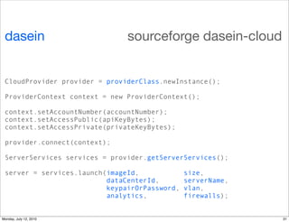 dasein                        sourceforge dasein-cloud


 CloudProvider provider = providerClass.newInstance();

 ProviderContext context = new ProviderContext();

 context.setAccountNumber(accountNumber);
 context.setAccessPublic(apiKeyBytes);
 context.setAccessPrivate(privateKeyBytes);

 provider.connect(context);

 ServerServices services = provider.getServerServices();

 server = services.launch(imageId,             size,
                          dataCenterId,        serverName,
                          keypairOrPassword,   vlan,
                          analytics,           firewalls);


Monday, July 12, 2010                                        31
 