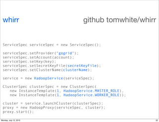 whirr                               github tomwhite/whirr


 ServiceSpec serviceSpec = new ServiceSpec();

 serviceSpec.setProvider("gogrid");
 serviceSpec.setAccount(account);
 serviceSpec.setKey(key);
 serviceSpec.setSecretKeyFile(secretKeyFile);
 serviceSpec.setClusterName(clusterName);

 service = new HadoopService(serviceSpec);

 ClusterSpec clusterSpec = new ClusterSpec(
    new InstanceTemplate(1, HadoopService.MASTER_ROLE),
    new InstanceTemplate(1, HadoopService.WORKER_ROLE));

 cluster = service.launchCluster(clusterSpec);
 proxy = new HadoopProxy(serviceSpec, cluster);
 proxy.start();

Monday, July 12, 2010                                      32
 