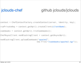 jclouds-chef                      github jclouds/jclouds

context = ChefContextFactory.createContext(server, identity, key);

rsaPrivateKey = context.getApi().createClient(clientName);

cookbooks = context.getApi().listCookbooks();

ChefAsyncClient nonBlockingClient = context.getAsyncApi();

nonBlockingClient.uploadCookbook(“apache2”,
                                new File(“/cookbooks/apache2.tgz”));




Monday, July 12, 2010                                                  33
 
