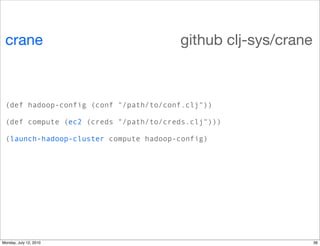 crane                                 github clj-sys/crane



 (def hadoop-config (conf "/path/to/conf.clj"))

 (def compute (ec2 (creds "/path/to/creds.clj")))

 (launch-hadoop-cluster compute hadoop-config)




Monday, July 12, 2010                                         36
 