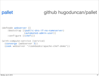 pallet                        github hugoduncan/pallet


 (defnode webserver []
     :bootstrap [(public-dns-if-no-nameserver)
                 (automated-admin-user)]
     :configure [(chef)])

 (with-compute-service [service]
   (converge {webserver 3})
   (cook webserver "/cookbooks/apache-chef-demo"))




Monday, July 12, 2010                                 37
 