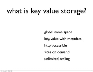 what is key value storage?

                        global name space
                        key, value with metadata
                        http accessible
                        sites on demand
                        unlimited scaling

Monday, July 12, 2010                              4
 