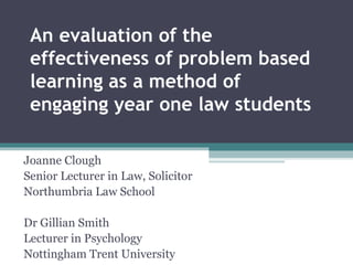 An evaluation of the effectiveness of problem based learning as a method of engaging year one law students  Joanne Clough Senior Lecturer in Law, Solicitor Northumbria Law School Dr Gillian Smith  Lecturer in Psychology Nottingham Trent University  