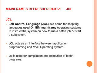 MAINFRAMES REFRESHER PART-1 JCL
JCL
 Job Control Language (JCL) is a name for scripting
languages used On IBM mainframe operating systems
to instruct the system on how to run a batch job or start
a subsystem.
 JCL acts as an interface between application
programming and MVS Operating system.
 Jcl is used for compilation and execution of batch
programs.
 